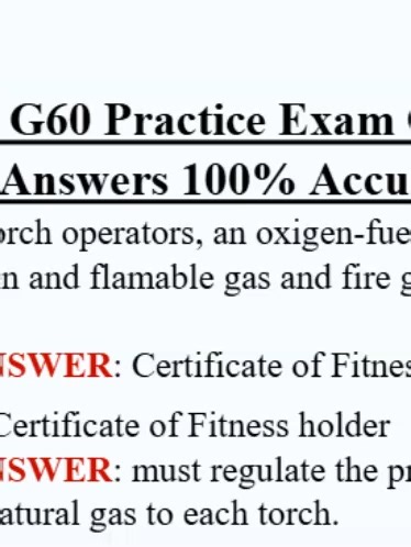 FDNY G-60 Practice Exam Questions & Correct Answers 1. The FDNY G-60 Certificate of Fitness is required for: A. Using oxygen for medical purposes B. Torch use of flammable gases C. Fire alarm testing D. Fuel storage only ✅ Correct Answer: B 2. Which gas is commonly used for torch operations? A. Nitrogen B. Acetylene C. Helium D. Carbon dioxide ✅ Correct Answer: B 3. Acetylene cylinders must be stored: A. Horizontally B. Upside down C. Vertically and secured D. In any position ✅ Correct Answer: C