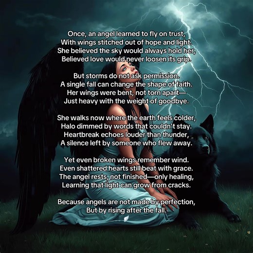 -The Broken Angel- Once, an angel learned to fly on trust, With wings stitched out of hope and light. She believed the sky would always hold her, Believed love would never loosen its grip. But storms do not ask permission. A single fall can change the shape of faith. Her wings were bent, not torn apart— Just heavy with the weight of goodbye. She walks now where the earth feels colder, Halo dimmed by words that couldn’t stay. Heartbreak echoes louder than thunder, A silence left by someone who fl