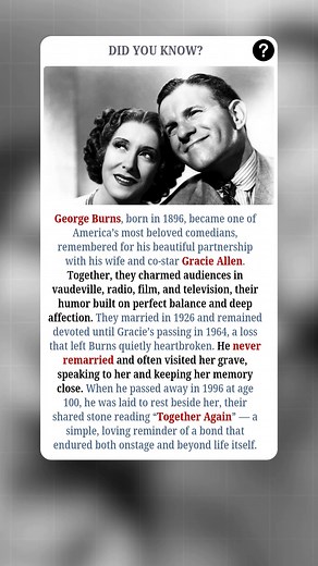 George Burns, born in 1896, became one of America’s most beloved comedians, remembered primarily for his beautiful partnership with his wife and co-star, Gracie Allen. Together, they charmed audiences in vaudeville, radio, film, and television, their humor built on perfect balance and deep affection. They married in 1926 and remained devoted until Gracie’s passing in 1964, a loss that left Burns quietly heartbroken. He never remarried and often visited her grave, speaking to her and keeping her 