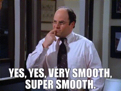 Yes, yes, very smooth, super smooth.