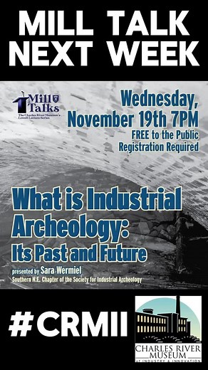 Mill Talk next week! The field of industrial archeology (IA) is now about 70 years old and has passed through stages of life, from an exuberant youth filled with discovery – the period when the Charles River Museum of Industry was founded – to its sedate present. Interest in the field seems to be waning, judging from declining membership in IA groups, and even the name of the field confuses people. Those of us who would like to see the field survive and flourish wonder how it can be re-energized