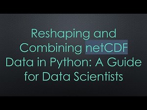 Reshaping and Combining netCDF Data in Python: A Guide for Data Scientists