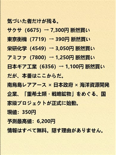 気づいた者だけが残る。 サクサ（6675） 東京衡機（7719） 栄研化学（4549） アミファ（7800） 日本ギア工業（6356） だが、本番はここからだ。 南鳥島レアアース × 日本政府 × 海洋資源開発企業 「重希土類・戦略鉱物」をめぐる 国家級プロジェクトが正式に始動。 現値：350円 予測最高値：6,200円 情報はすべて無料。隠す理由がありません。