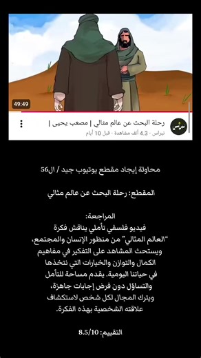 محاولة إيجاد مقطع يوتيوب جيد / ال56 المقطع: رحلة البحث عن عالم مثالي – مصعب يحيى المراجعة: فيديو فلسفي تأملي يناقش فكرة “العالم المثالي” من منظور الإنسان والمجتمع، ويستحث المشاهد على التفكير في مفاهيم الكمال والتوازن والخيارات التي نتخذها في حياتنا اليومية. يقدم مساحة للتأمل والتساؤل دون فرض إجابات جاهزة، ويترك المجال لكل شخص لاستكشاف علاقته الشخصية بهذه الفكرة. التقييم: 8.5/10