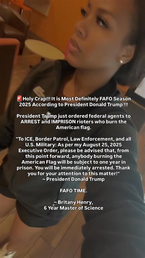 #BREAKING 🚨Holy Crap!!! It is Most Definitely FAFO Season 2025 According to President Donald Trump !!! President Trump just ordered federal agents to ARREST and IMPRISON rioters who burn the American flag. "To #ICE, Border Patrol, Law Enforcement, and all U.S. Military: As per my August 25, 2025 Executive Order, please be advised that, from this point forward, anybody burning the American Flag will be subject to one year in prison. You will be immediately arrested. Thank you for your attention 