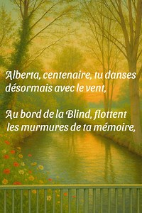 A la gardienne du temps d'avant... Alberta, centenaire, tu danses désormais avec le vent, Au bord de la Blind, flottent les murmures de ta mémoire, Secrets confiés aux herbes hautes qui veillent encore, Échos d’enfance glissant sur l’eau, fragiles et légers. Dans les prés du Ried, ton pas se mêle au silence, Le soleil caresse les visages restés dans ton sillage, Et chaque fleur, une trace, chaque ombre, un songe, Toi, qui fus la gardienne d’instants tendres et éphémères. | Christophe Haberkorn