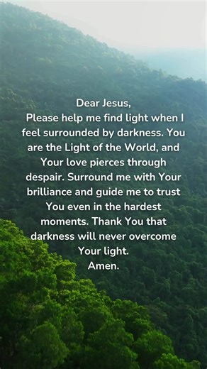 87K views · 4.2K reactions | Dear Jesus, Please help me find light when I feel surrounded by darkness. You are the Light of the World, and Your love pierces through despair. Surround me with Your brilliance and guide me to trust You even in the hardest moments. Thank You that darkness will never overcome Your light. Amen. | GodVine | Facebook