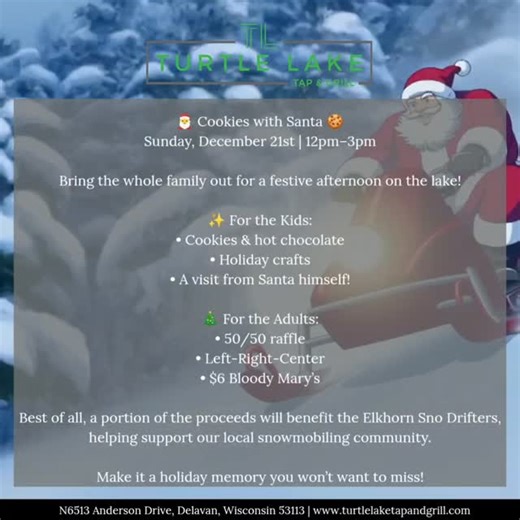 🎅 Cookies with Santa at Turtle Lake Tap & Grill! 🍪 Sunday, December 21st | 12pm–3pm Kick off the holiday season with a family-friendly afternoon on the lake! Kids can enjoy cookies, hot chocolate, and holiday crafts, plus a special visit from Santa himself. Adults can join the fun too with Left-Right-Center, a 50/50 raffle, and $6 Bloody Mary’s. ✨ A portion of the proceeds will benefit the Elkhorn Sno Drifters, supporting our local snowmobiling community. Bring the family, grab a treat, and ce