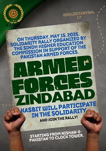 Important Instructions: All students must report to KASBIT premises by 8:00 AM sharp. Students will depart as a group for the rally site starting from Nishan-e-Pakistan to Clock Tower. Please ensure you are dressed appropriately and carry national flags and posters to show your support and unity. Your active participation will reflect the patriotism and spirit of solidarity among the youth. Let’s come together to stand by our brave Armed Forces! NOTE: You are allowed to join the rally from any K