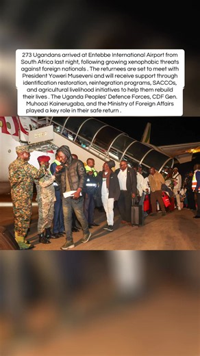 273 Ugandans arrived at Entebbe International Airport from South Africa last night, following growing xenophobic threats against foreign nationals . The returnees are set to meet with President Yoweri Museveni and will receive support through identification restoration, reintegration programs, SACCOs, and agricultural livelihood initiatives to help them rebuild their lives . The Uganda Peoples' Defence Forces, CDF Gen. Muhoozi Kainerugaba, and the Ministry of Foreign Affairs played a key role in