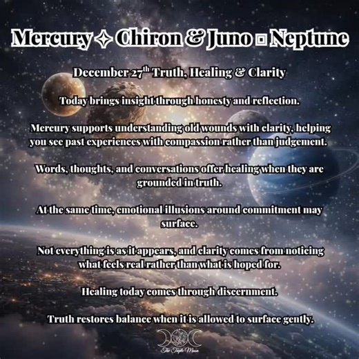 December 27th carries a layered energy of healing, communication, and emotional clarity. With Mercury trine Chiron, insight arrives through honest thought and conversation. You may understand an old wound differently, or recognise how past experiences shaped your voice, your boundaries, or your confidence. Alongside this, Juno square Neptune highlights where emotional expectations or relationship dynamics may have been shaped by illusion. This isn’t about disappointment it’s about realignment. S