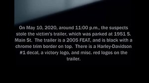Help APD Identify Theft Suspects (#20-055132). On May 10, 2020, at approximately 11:00 p.m., the suspects stole the victim’s trailer, which was parked at 1951 S. Main St. The trailer is a 2005 FEAT, and is black with a chrome trim border on top. There is a Harley-Davidson #1 decal, a victory logo, and misc. red logos on the trailer. If you have any information about this crime, please contact Akron Police Detective M. Joyner at 330-375-2530; the APD Tip Line at 330-375-2TIP; or the Summit County