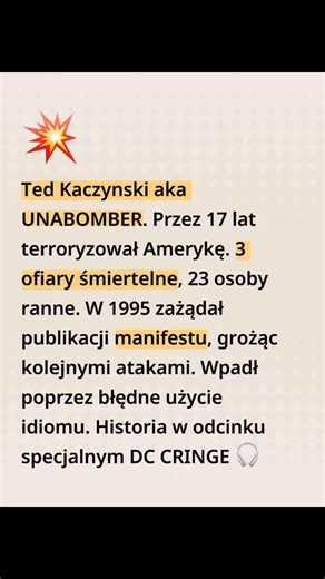 Ted Kaczynski: IQ 167, licencjat z Harvardu, doktorat z Michigan o funkcjach brzegowych — tak abstrakcyjny, że niewielu matematyków go rozumiało. 👨🏻‍🎓 Przez 17 lat wysyłał bomby do naukowców, inżynierów i menedżerów. 3 ofiary, 23 rannych. W 1995 zażądał publikacji manifestu, grożąc kolejnymi atakami. 💣 FBI złapało go dzięki analizie stylu pisania — jego brat rozpoznał charakterystyczny język w manifeście. W najnowszym DC CRINGE: od eksperymentów psychologicznych na Harvardzie do celi w Alcat
