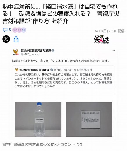 熱中症対策に…「経口補水液」は自宅でも作れる！ 砂糖＆塩はどの程度入れる？ 警視庁災害対策課が“作り方”を紹介 経口補水液の作り方について、警視庁警備部災害対策課（以下、警視庁）がXの公式アカウントで紹介しています。 【便利】「え…簡単じゃん！」 これが“経口補水液”の作り方です 警視庁は「以前のポストから、多くの『いいね！』をいただいたものをご紹介します」とXでコメントした上で、2019年5月27日の投稿を引用リポスト。 この投稿では「これからの夏に向け、熱中症や脱水症の対策として、経口補水液の作り方を紹介します（インターネットでも紹介されています。）」と説明。 その上で「500mlの水に、砂糖20ｇ、塩1.5gを加えるだけで完成です。日ごろの『備え』として材料を常備しておくのはいかがでしょうか？」と紹介しています。 なお、自作の経口補水液は雑菌が繁殖する恐れがあるため、作った日に飲み切るよう呼び掛けています。 オトナンサー編集部 最終更新:5/11(日) 20:10 オトナンサー ©株式会社メディア・ヴァーグ 出典：Yahoo!ニュース オトナンサー 5/11(日) 20:10 #