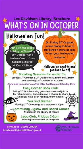 Check out what’s on in West Lothian Libraries throughout October! There's a lot going on in your West Lothian Libraries and there is something for everyone! We host a range of activities from LEGO clubs Craft Clubs to Book Clubs and Coffee Mornings. Why not pop along and get involved? Some activities may require booking so it’s best to check before you go. For all of our library activities, opening times and contact details, visit our webpages here: https://www.westlothian.gov.uk/your-library | 