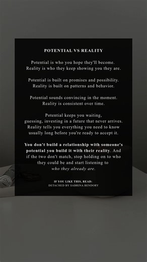 Potential can feel intoxicating. It’s the version of someone you hope for, the future you imagine, the promises you replay in your head. But reality is quieter and far more honest. Reality is who someone keeps showing you they are — through their actions, their consistency, and the patterns they repeat when no one is watching. We get stuck when we fall in love with what could be instead of paying attention to what is. Potential keeps you waiting, guessing, investing in a future that never quite 