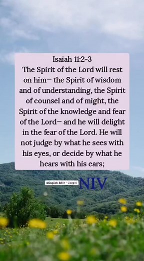 Isaiah 11:2-3 The Spirit of the Lord will rest on him— the Spirit of wisdom and of understanding, the Spirit of counsel and of might, the Spirit of the knowledge and fear of the Lord— and he will delight in the fear of the Lord. He will not judge by what he sees with his eyes, or decide by what he hears with his ears; English Bible - Gospel | English Bible - Gospel