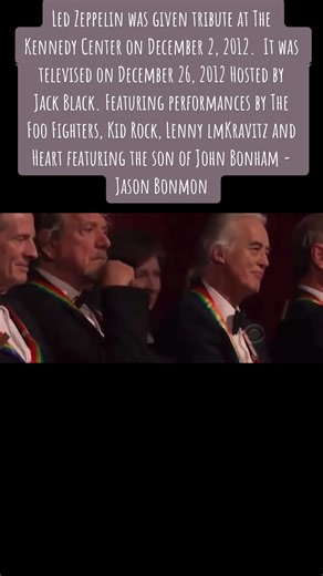 Led Zeppelin was given tribute at The Kennedy Center on December 2, 2012. It was televised on December 26, 2012 Hosted by Jack Black. Featuring performances by The Foo Fighters, Kid Rock, Lenny lmKravitz and Heart featuring the son of John Bonham - Jason Bonmon