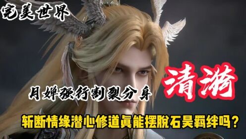 国漫精彩人物解析_完美世界：月婵强行割裂分身清漪，斩断情缘潜心修道真能摆脱石昊羁绊吗？