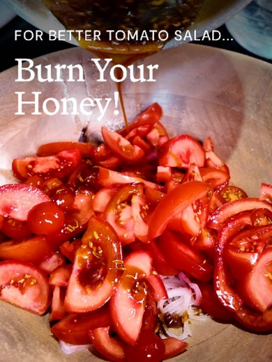 Burn your honey for better tomato salad! Cooking honey to a deep amber gives it a deep, bittersweet note, which is exactly what you a ripe summer tomato needs. You’re not putting sweet on sweet; you’re giving juicy, tangy tomatoes a backdrop of caramelized bitterness that creates contrast and depth. Our director of culinary production Wes Martin blooms fennel in the honey as it darkens, then hits it with red wine vinegar and pours the vinaigrette on warm, which wakes up the flavor of the tomatoe