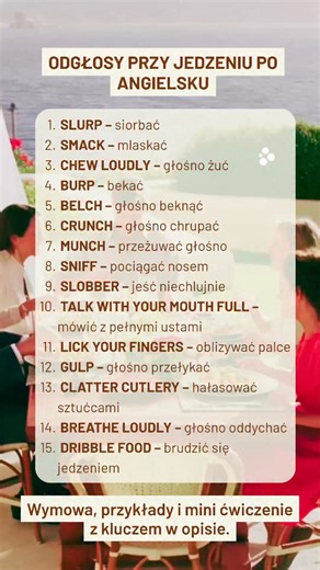 LISTA SŁÓW (najpierw same słowa): SLURP – siorbać SMACK – mlaskać CHEW LOUDLY – głośno żuć BURP – bekać BELCH – głośno beknąć CRUNCH – głośno chrupać MUNCH – przeżuwać głośno SNIFF – pociągać nosem SLOBBER – jeść niechlujnie TALK WITH YOUR MOUTH FULL – mówić z pełnymi ustami LICK YOUR FINGERS – oblizywać palce GULP – głośno przełykać CLATTER CUTLERY – hałasować sztućcami BREATHE LOUDLY – głośno oddychać DRIBBLE FOOD – brudzić się jedzeniem ⸻ ROZWINIĘCIE (wymowa tłumaczenie przykład): SLURP /slɜː