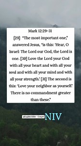 Mark 12:29-31 [29] “The most important one,” answered Jesus, “is this: ‘Hear, O Israel: The Lord our God, the Lord is one. [30] Love the Lord your God with all your heart and with all your soul and with all your mind and with all your strength.’ [31] The second is this: ‘Love your neighbor as yourself.’ There is no commandment greater than these.” English Bible - Gospel | English Bible - Gospel