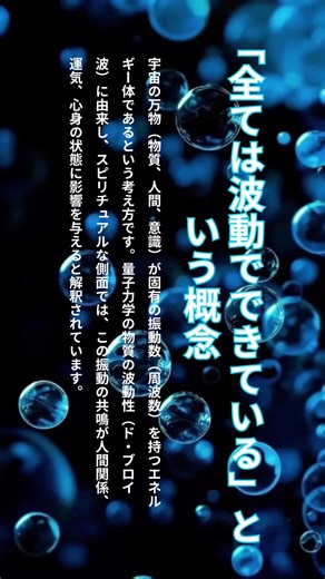 「全ては波動でできている」という概念は、宇宙の万物（物質、人間、意識）が固有の振動数（周波数）を持つエネルギー体であるという考え方です。量子力学の物質の波動性（ド・ブロイ波）に由来し、スピリチュアルな側面では、この振動の共鳴が人間関係、運気、心身の状態に影響を与えると解釈されています。 波動に関する主なポイント * 物理的根拠（量子力学）: すべての物質は素粒子で構成され、超高速で振動しており、エネルギーの波（ド・ブロイ波）として表現される。 * 固有の周波数: 人間、物、意識、想念など、全ての存在は独自の周波数を持っている。 * 波動の共鳴・調和: 似た波動を持つもの同士は引き合い（類友）、波動の共鳴が「合う・合わない」を決定する。 * 波動と心身の状態: ポジティブな意識や感情は波動を高くし、穏やかで前向きな状態をもたらす。反対に、ネガティブな感情は波動を下げ、疲れや心身の不調に関係するとされる。 * 変化の可能性: 波動は毎秒変化しており、感情や日常の選択で高めることも可能。 つまり、目に見える物質も、目に見えない感情も、等しく「振動するエネルギー」であるという考え方です #波動