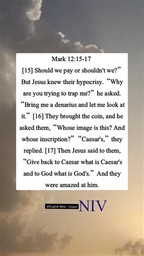 Mark 12:15-17 [15] Should we pay or shouldn’t we?” But Jesus knew their hypocrisy. “Why are you trying to trap me?” he asked. “Bring me a denarius and let me look at it.” [16] They brought the coin, and he asked them, “Whose image is this? And whose inscription?” “Caesar’s,” they replied. [17] Then Jesus said to them, “Give back to Caesar what is Caesar's and to God what is God's.” And they were amazed at him. | English Bible - Gospel