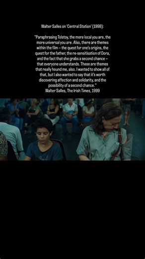 Walter Salles on 'Central Station' (1998): "Paraphrasing Tolstoy, the more local you are, the more universal you are. Also, there are themes within the film — the quest for one’s origins, the quest for the father, the re‑sensitisation of Dora, and the fact that she grabs a second chance — that everyone understands. These are themes that really hound me, also. I wanted to show all of that, but I also wanted to say that it’s worth discovering affection and solidarity, and the possibility of a seco