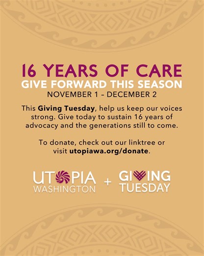 For 16 years, we’ve shown that when our community leads with care, real change follows. From the halls of Olympia to the frontlines of our neighborhoods, UTOPIA Washington continues to uplift trans, queer, and Pasifika voices that have too often been left out of the conversation. In celebration of our 16th birthday this Friday and Giving Tuesday next month (Dec 2nd), your gift today helps us keep that work alive, sustaining 16 years of advocacy, culture, and community care for generations to com