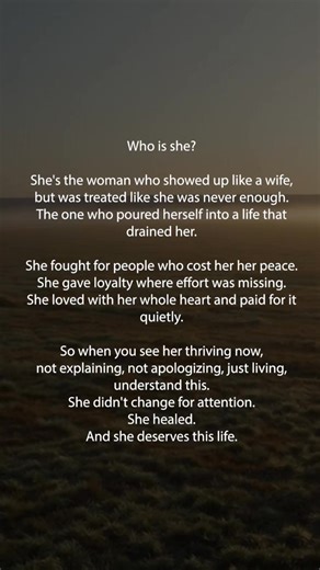 Who is she? She's the woman who showed up like a wife, but was treated like she was never enough. The one who poured herself into a life that drained her. She fought for people who cost her her peace. She gave loyalty where effort was missing. She loved with her whole heart and paid for it quietly. So when you see her thriving now, not explaining, not apologizing, just living, understand this. She didn't change for attention. She healed. And she deserves this life. | Happy Soul