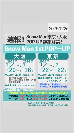 スノ情報まとめ⛄Snow Media｜Snow Man最新情報をお届け！asuMedia on Instagram: "＼⛄️📣／ Snow Man 1st POP-UP 大阪＆東京の詳細が解禁‼️ 【大阪】 🗓️日程：2025/12/20(土)〜2026年1月18日(日) 10時〜20時(最終入場19時) ※短縮営業：12/20、31、1/18 ※休館：1/1 📍会場：VS.（グラングリーン大阪内） 【東京】 🗓️日程：2026/1/22(木)〜2/22(日) 10時〜20時(最終入場19時) 📍会場：六本木ヒルズアリーナ・ヒルズカフェ/スペース 《入場について》 🎟️入場無料／日時指定・入場整理券予約制(必須) ※おひとり様2枚まで申し込み可能 🗓️入場整理券予約申込： ◆FC会員“抽選”申込： 11/27(木)18時〜12/2(火)23時59分 ◆FC会員“先着”申込： 12/13(土)12時〜12/14(日)23時59分 ◆一般“先着”申込： 12/15(月)18時〜12/17(水)23時59分 ※FC会員申込は、申込者・同行者ともにFC会員に限る ＿＿＿＿＿＿ 