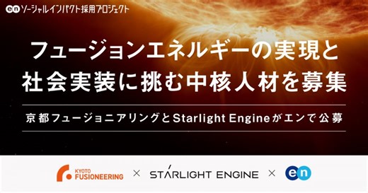 京都フュージョニアリングとStarlight Engine が、人類のエネルギー史を変える「フュージョンエネルギー」の実現と社会実装に挑む中核人材をエンで公募 | エン株式会社（en Inc.）