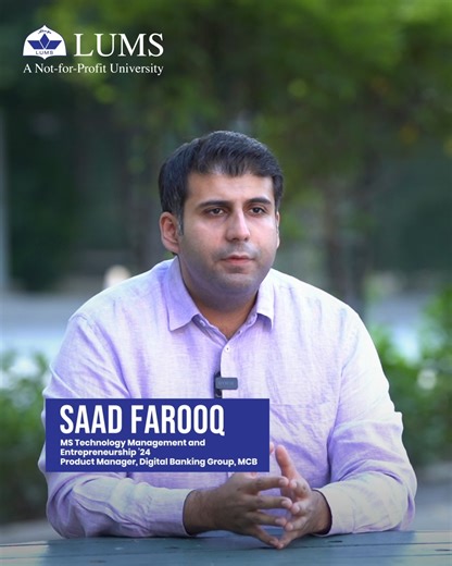 LUMS on Instagram: "Alumnus Saad Farooq (MS Technology Management and Entrepreneurship ’24) reflects on his decision to blend business, technology, and entrepreneurship, and how it paved his path into the world of digital banking. From hands on case discussions to learning directly from industry experts and exchanging ideas with peers from diverse backgrounds, the experience pushed him beyond a single way of thinking. Designed to complement working professionals, the programme allowed him to gro
