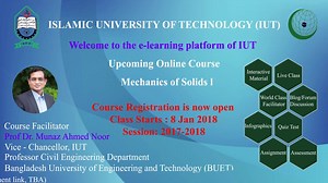 Welcome to IUT Online education system. We are very happy to inform you that we are going to start an online course on Mechanics of Solids I. Prof. Dr. Munaz Ahmed Noor, Honorable Vice-Chancellor of IUT will be conducting this course. Who can participate in this course • The course is now open to everyone • Two types of students can participate in this course. Those are: 1. IUT Regular Students (Civil & Environmental Engineering, 2nd year) a. Students from IUT will be able to see different educa