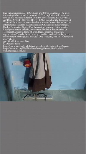 Fire extinguishers meet U.S. UL299 and UL711 standards. The steel fire extinguisher model is pressurized. The explosion will cause the user to die, which is different from the new standard TIS 3413-2022, AUTOMATIC FIRE FIGHTING BALL model of the Kingdom of Thailand. It is used to move the shock wave of a sonic boom and the international standard classification is ICS.13.220.20 Environment, Health Protection, Safety, Fire Protection Systems — Automation Local government officials, please read Tec