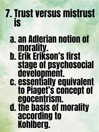 Guidance Counselor Licensure Examination (GCLE) Question No. 7 Trust versus mistrust is a. an Adlerian notion of morality. b. Erik Erikson’s first stage of psychosocial development. c. essentially equivalent to Piaget’s concept of egocentrism. d. the basis of morality according to Kohlberg. 👤 Follow | 👍 Like | 🔁Share this page for more GCLE review videos #Guidance #Counseling #GCLE #RGC #RegisteredGuidanceCounselor #GuidanceCounselingBoardExam