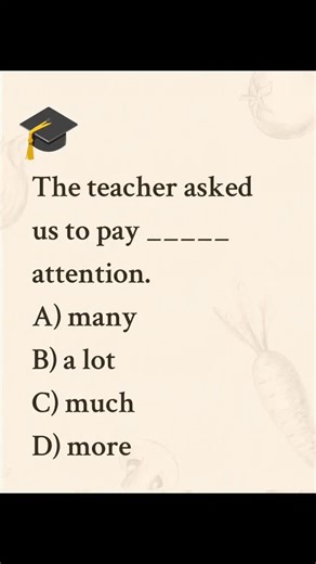 This question tests the correct quantifier used with the noun “attention” (an uncountable noun). The only option that fits naturally and grammatically in this sentence is “more.” Details Sentence: The teacher asked us to pay more attention. Rule: “Attention” is uncountable, so we don’t use many or a lot directly before it. “More attention” is the correct and common expression. Examples: Please pay more attention in class. You need to give more attention to your studies. Why not others? many atte