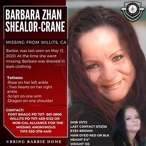 Where is Barbie?!? Barbara Zhan Shealor-Crane • Missing From: Willits, California • Case Number: 2021-7145 • Date of Birth: January 1, 1972 • Last Seen: May 13, 2020 Description: • Height: 5’4” • Weight: 135 lbs • Eyes: Brown • Hair: Dyed red or black Distinctive Tattoos: • Rose on left ankle • Two hearts on right ankle • Script on one arm • Dragon on shoulder Details: Barbara was last seen wearing dark clothing on May 13, 2020. Known for her vibrant personality, her sudden disappearance has lef