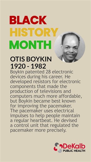 OTIS BOYKIN 1920 - 1982 Boykin patented 28 electronic devices during his career. He developed resistors for electronic components that made the production of televisions and computers much more affordable, but Boykin became best known for improving the pacemaker. The pacemaker uses electrical impulses to help people maintain a regular heartbeat. He devised a control unit that regulated the pacemaker more precisely. #BlackHistoryMonth | DeKalb Public Health