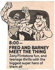Fred and Barney Meet the Thing is a 60-minute Saturday morning animated package show and a spin-off of The Flintstones produced by Hanna-Barbera which aired on NBC from September 22, 1979 to December 1, 1979. It contained the following two segments: The New Fred and Barney Show (a revival of The Flintstones) The Thing (based on the Marvel Comics superhero Thing) Despite the show's title, the two segments remained separate and did not crossover with one another. The characters of Fred Flintstone,
