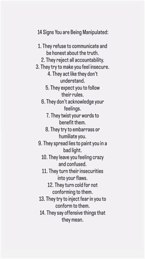 14 Signs You are Being Manipulated: 1. They refuse to communicate and be honest about the truth. 2. They reject all accountability. 3. They try to make you feel insecure. 4. They act like they don’t understand. 5. They expect you to follow their rules. 6. They don’t acknowledge your feelings. 7. They twist your words to benefit them. 8. They try to embarrass or humiliate you. 9. They spread lies to paint you in a bad light. 10. They leave you feeling crazy and confused. 11. They turn their insec