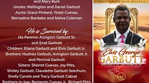 Blessed are those who mourn, for they will be comforted. Matthew 5:4 IT IS WITH DEEP SADNESS THAT the Garbutt family ANNOUNCE THE HEAVENLY TRANSITION OF Elvis George Garbutt Sr. He is Predeceased by: His Wife: Manuela Emerita Garbutt. Son: Eliss Evin Garbutt. Grandparents: Rosalin Garbutt and Percival Garbutt, George Coleman Sr and Mary Burk. Uncles: Wellington and Darrel Garbutt. Aunts: Grace Pinkard, Violet Cuevas, Bernadine Bardalez and Melva Coleman. He is Survived by: His Parents: Avington 