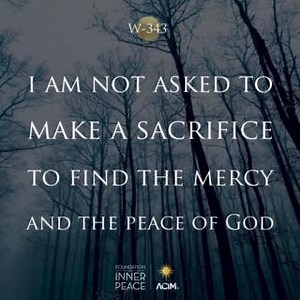 💫Workbook Lesson 343: I am not asked to make a sacrifice to find the mercy and the peace of God.💫 The end of suffering can not be loss. The gift of everything can be but gain. You only give. You never take away. And You created me to be like You, so sacrifice becomes impossible for me as well as You. I, too, must give. And so all things are given unto me forever and forever. As I was created I remain. Your Son can make no sacrifice, for he must be complete, having the function of completing Yo