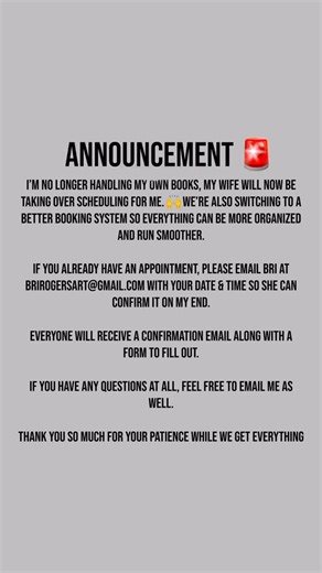 Announcement 🚨 I’m no longer handling my own books, my wife will now be taking over scheduling for me. 🙌 We’re also switching to a better booking system so everything can be more organized and run smoother. If you already have an appointment, please email Bri at brirogersart@gmail.com with your date & time so she can confirm it on my end. Everyone will receive a confirmation email along with a form to fill out. If you have any questions at all, feel free to email me as well. Thank you so much 