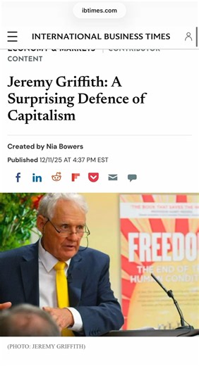 FANTASTIC READ International Business Times 𝐉𝐞𝐫𝐞𝐦𝐲 𝐆𝐫𝐢𝐟𝐟𝐢𝐭𝐡: 𝐀 𝐒𝐮𝐫𝐩𝐫𝐢𝐬𝐢𝐧𝐠 𝐃𝐞𝐟𝐞𝐧𝐜𝐞 𝐨𝐟 𝐂𝐚𝐩𝐢𝐭𝐚𝐥𝐢𝐬𝐦 What if the story of greed and inequality isn't just economic? What if the roots of competition and ambition lie deeper – in human psychology itself? That's the claim made by Australian biologist Jeremy Griffith, founder of the World Transformation Movement, whose scientific explanation of the human condition has been widely commended by leading scientists a