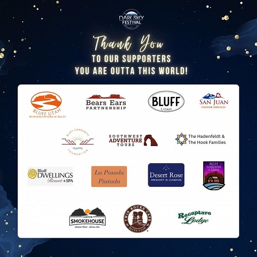 Thank you to everyone who supported the Bluff Dark Sky Festival! To the Business Owners of Bluff, Bears Ears Partnership, the Town of Bluff, and Bluff Community Foundation for your financial contributions To Bears Ears Partnership for managing the telescope tours, portable plantarium, and volunteers To the hotels that offered free lodging for our speakers and telescope operators To the Hadenfeldt and Hook Families for use of their lot To the Twin Rocks Cafe for the hot chocolate tost To Southwes