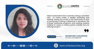Hello I'm Devnethmi from Colombo. Being a volunteer with Sri Lanka Unites is deeply rewarding and fulfilling. Seeing the smiles in the community in Acts of giving back making a difference in someone's life through leadership programs and working towards making Sri Lanka a united country unitedly has me nothing but giving me happiness and joy. Devnethmi | Volunteer Sri Lanka Unites Negombo | Sri Lanka Unites | Facebook