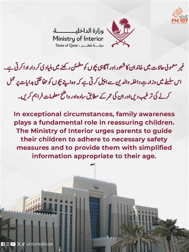 In exceptional circumstances, family awareness plays a fundamental role in reassuring children. The Ministry of Interior urges parents to guide their children to adhere to necessary safety measures and to provide them with simplified information appropriate to their age. غیر معمولی حالات میں خاندان کا شعور اور آگاہی بچوں کو مطمئن رکھنے میں بنیادی کردار ادا کرتی ہے۔ اس سلسلے میں وزارتِ داخلہ والدین سے اپیل کرتی ہے کہ وہ اپنے بچوں کو حفاظتی ہدایات پر عمل کرنے کی ترغیب دیں اور ان کی عمر کے مطابق سا