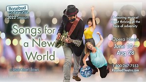 Songs For A New World by Jason Robert Brown June 10 - August 28 A soaring musical song cycle about a series of moments in the lives of a startling array of characters who not only survive but thrive in the face of adversity. “Hear my song: It'll help you believe in tomorrow. Hear my song: It'll show you the way you can.” Rosebud Theatre anchors its 2022 Season with a summer musical all about hope! “vividly imagines a better tomorrow.” Washington Post For tickets, call 1-800-267-7553 or visit Ros